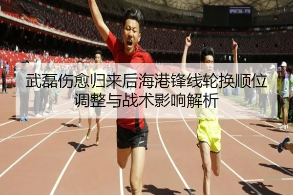 武磊伤愈归来后海港锋线轮换顺位调整与战术影响解析