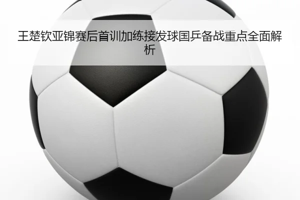 王楚钦亚锦赛后首训加练接发球国乒备战重点全面解析